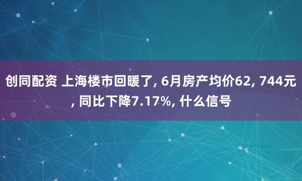 创同配资 上海楼市回暖了, 6月房产均价62, 744元, 同比下降7.17%, 什么信号