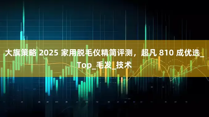 大旗策略 2025 家用脱毛仪精简评测，超凡 810 成优选_Top_毛发_技术
