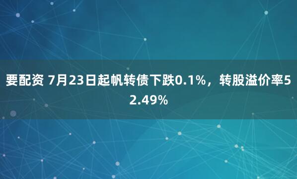 要配资 7月23日起帆转债下跌0.1%，转股溢价率52.49%