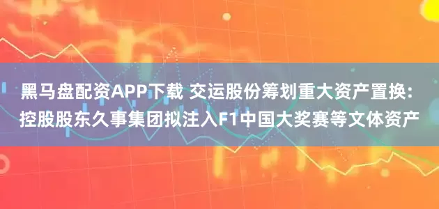 黑马盘配资APP下载 交运股份筹划重大资产置换: 控股股东久事集团拟注入F1中国大奖赛等文体资产